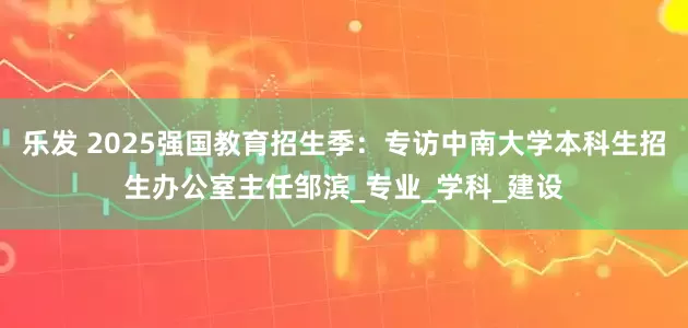乐发 2025强国教育招生季：专访中南大学本科生招生办公室主任邹滨_专业_学科_建设