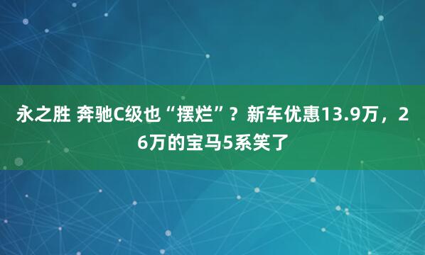 永之胜 奔驰C级也“摆烂”？新车优惠13.9万，26万的宝马5系笑了