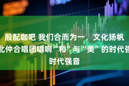 股配咖吧 我们合而为一，文化扬帆｜北仲合唱团唱响“和”与“美”的时代强音