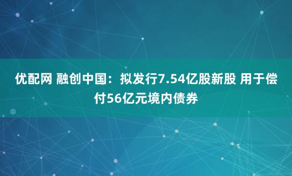 优配网 融创中国：拟发行7.54亿股新股 用于偿付56亿元境内债券