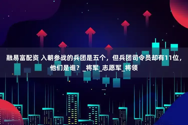 融易富配资 入朝参战的兵团是五个，但兵团司令员却有11位，他们是谁？_将军_志愿军_将领