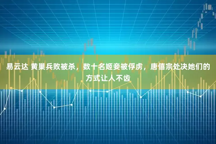 易云达 黄巢兵败被杀，数十名姬妾被俘虏，唐僖宗处决她们的方式让人不齿