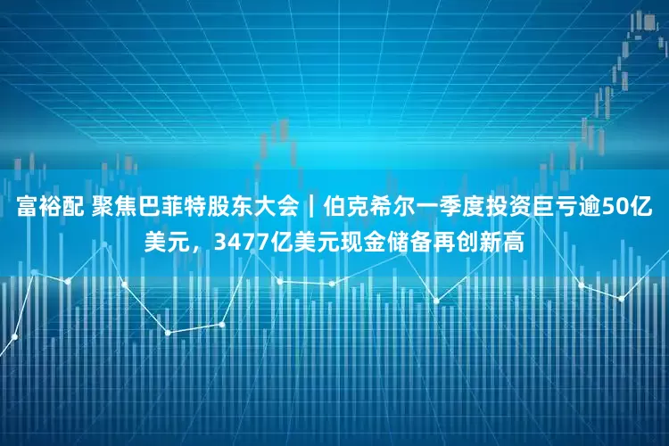 富裕配 聚焦巴菲特股东大会｜伯克希尔一季度投资巨亏逾50亿美元，3477亿美元现金储备再创新高