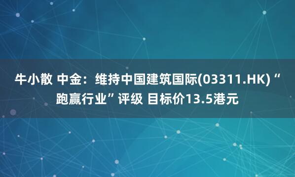 牛小散 中金：维持中国建筑国际(03311.HK)“跑赢行业”评级 目标价13.5港元