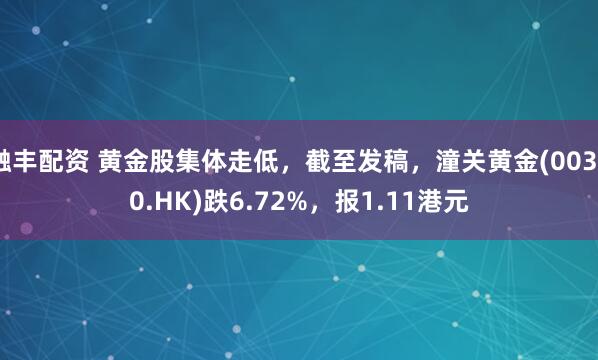 融丰配资 黄金股集体走低，截至发稿，潼关黄金(00340.HK)跌6.72%，报1.11港元