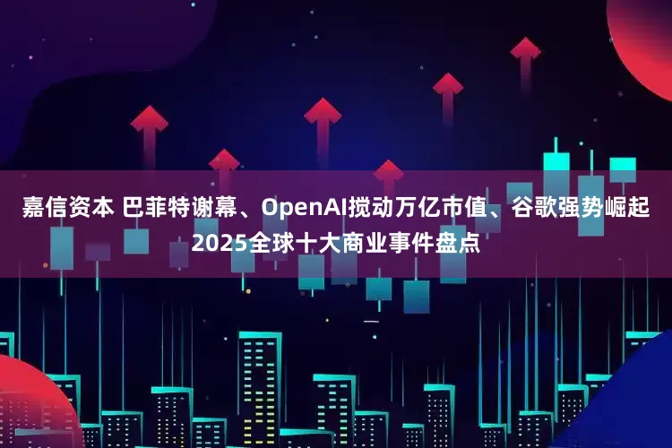 嘉信资本 巴菲特谢幕、OpenAI搅动万亿市值、谷歌强势崛起2025全球十大商业事件盘点