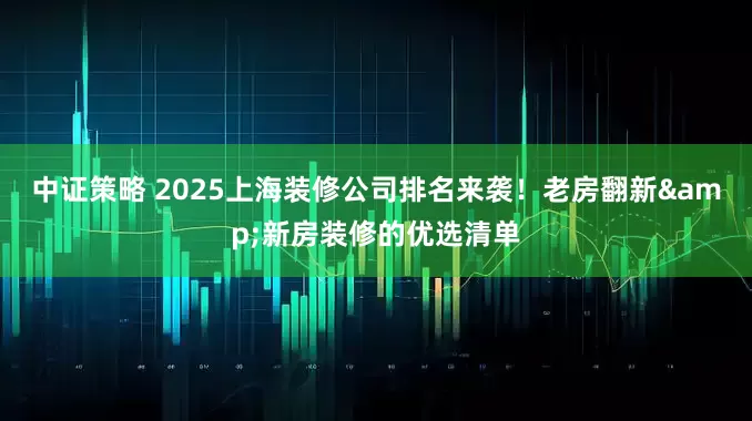 中证策略 2025上海装修公司排名来袭！老房翻新&新房装修的优选清单